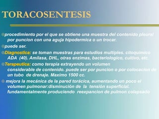 TORACOSENTESIS
procedimiento por el que se obtiene una muestra del contenido pleural
por puncion con una aguja hipodermica o un trocar.
puede ser.
Diagnostica: se toman muestras para estudios multiples. citoquimico
ADA (40). Amilasa, DHL, otras enzimas, bacteriologico, cultivo, etc.
Terapeutica: como terapia extrayendo un volumen
considerable de contenido. puede ser por puncion o por colocacion de
un tubo de drenaje. Maximo 1500 cc.
 mejora la mecánica de la pared torácica, aumentando un poco el
volumen pulmonar:disminución de la tensión superficial.
fundamentalmente produciendo reexpancion de pulmon colapsado
 