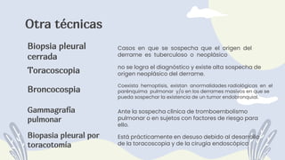 Biopasia pleural por
toracotomía
Biopsia pleural
cerrada
Gammagrafía
pulmonar
Otra técnicas
Toracoscopia
Broncocospia
no se logra el diagnóstico y existe alta sospecha de
origen neoplásico del derrame.
Casos en que se sospecha que el origen del
derrame es tuberculoso o neoplásico
Coexista hemoptisis, existan anormalidades radiológicas en el
parénquima pulmonar y/o en los derrames masivos en que se
pueda sospechar la existencia de un tumor endobronquial.
Ante la sospecha clínica de tromboembolismo
pulmonar o en sujetos con factores de riesgo para
ello.
Está prácticamente en desuso debido al desarrollo
de la toracoscopia y de la cirugía endoscópica.
 