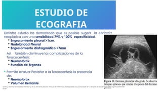 ESTUDIO DE
ECOGRAFIA
Distintos estudio ha demostrado que es posible sugerir la etiología
neoplásica con una sensibilidad 79% y 100% especificidad.
 Engrosamiento pleural >1cm.
 Nodularidad Pleural
 Engrosamiento diafragmático >7mm
Así también disminuye las complicaciones de la
Toracocentesis:
 Neumotórax
 Punción de órganos
 Permite evaluar Posterior a la Torcacentesis la presencia
de:
 Neumotorax
 Volumen Remante
jones J, Sharma R, González Herrera G, et al. Derrame pleural. Artículo de referencia, Radiopaedia.org (consultado el 12 de julio de 2024) https://doi.org/10.53347/rID-
6159
 