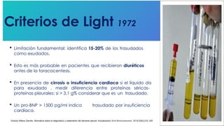 Criterios de Light 1972
Victoria Villena Garrido, Normativa sobre el diagnóstico y tratamiento del derrame pleural. Actualización Arch Bronconeumol. 2014;50(6):235–249
 Limitación fundamental: identifica 15-20% de los trasudados
como exudados.
 Esto es más probable en pacientes que recibieron diuréticos
antes de la toracocentesis.
 En presencia de cirrosis o insuficiencia cardiaca si el líquido da
para exudado , medir diferencia entre proteínas séricas-
proteínas pleurales: si > 3,1 g% considerar que es un trasudado.
 Un pro-BNP > 1500 pg/ml indica trasudado por insuficiencia
cardíaca.
 