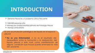  Derrame Pleural es un problema clinico frecuente
 1500.000 personas año
 Manejo por Unidad Multidisciplinario de Patologia Pleural
 Manejo ambulatorio
INTRODUCTION
 Es una acumulación patológica de liquido en el espacio
pleural
 No es una Enfermedad, si no es el resultado del
desequilibrio entre la formación y la reabsorción del
liquido pleural a este nivel, como manifestación de
alguna condición que incluso pueda amenazar la vida
del paciente.
Victoria Villena Garrido, Normativa sobre el diagnóstico y tratamiento del derrame pleural. Actualización Arch Bronconeumol.
2014;50(6):235–249
 