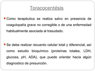 Toracocentésis
Como terapéutica se realiza salvo en presencia de
coagulopatía grave no corregible o de una enfermedad
habitualmente asociada al trasudado.
Se debe realizar recuento celular total y diferencial, así
como estudio bioquímico (proteínas totales, LDH,
glucosa, pH, ADA), que puede orientar hacia algún
diagnostico de presunción.
 