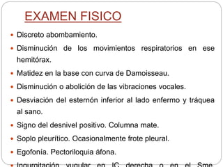 EXAMEN FISICO
 Discreto abombamiento.
 Disminución de los movimientos respiratorios en ese
hemitórax.
 Matidez en la base con curva de Damoisseau.
 Disminución o abolición de las vibraciones vocales.
 Desviación del esternón inferior al lado enfermo y tráquea
al sano.
 Signo del desnivel positivo. Columna mate.
 Soplo pleurítico. Ocasionalmente frote pleural.
 Egofonía. Pectoriloquia áfona.
 