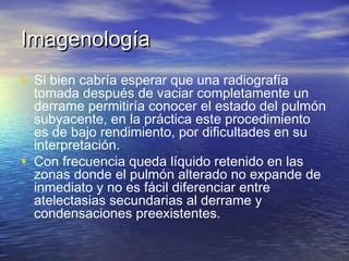 ImagenologíaImagenología
• Si bien cabría esperar que una radiografía
tomada después de vaciar completamente un
derrame permitiría conocer el estado del pulmón
subyacente, en la práctica este procedimiento
es de bajo rendimiento, por dificultades en su
interpretación.
• Con frecuencia queda líquido retenido en las
zonas donde el pulmón alterado no expande de
inmediato y no es fácil diferenciar entre
atelectasias secundarias al derrame y
condensaciones preexistentes.
 