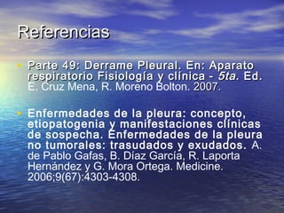 ReferenciasReferencias
• Parte 49: Derrame Pleural. En: AparatoParte 49: Derrame Pleural. En: Aparato
respiratorio Fisiología y clínicarespiratorio Fisiología y clínica -- 5ta5ta. Ed.. Ed.
E. Cruz Mena, R. Moreno Bolton. 2007.2007.
• Enfermedades de la pleura: concepto,
etiopatogenia y manifestaciones clínicas
de sospecha. Enfermedades de la pleura
no tumorales: trasudados y exudados. A.
de Pablo Gafas, B. Díaz García, R. Laporta
Hernández y G. Mora Ortega. Medicine.
2006;9(67):4303-4308.
 