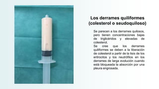 Los derrames quiliformes
(colesterol o seudoquiloso)
Se parecen a los derrames quilosos,
pero tienen concentraciones bajas
de triglicéridos y elevadas de
colesterol.
Se cree que los derrames
quiliformes se deben a la liberación
de colesterol a partir de la lisis de los
eritrocitos y los neutrófilos en los
derrames de larga evolución cuando
está bloqueada la absorción por una
pleura engrosada.
 