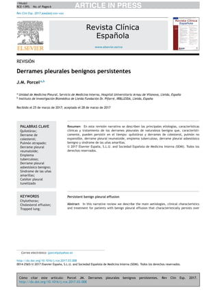 Cómo citar este artículo: Porcel JM. Derrames pleurales benignos persistentes. Rev Clin Esp. 2017.
http://dx.doi.org/10.1016/j.rce.2017.03.008
ARTICLE IN PRESS+Model
RCE-1395; No. of Pages 6
Rev Clin Esp. 2017;xxx(xx):xxx---xxx
www.elsevier.es/rce
Revista Clínica
Española
REVISIÓN
Derrames pleurales benignos persistentes
J.M. Porcela,b
a
Unidad de Medicina Pleural, Servicio de Medicina Interna, Hospital Universitario Arnau de Vilanova, Lleida, Espa˜na
b
Instituto de Investigación Biomédica de Lleida Fundación Dr. Pifarré, IRBLLEIDA, Lleida, Espa˜na
Recibido el 25 de marzo de 2017; aceptado el 28 de marzo de 2017
PALABRAS CLAVE
Quilotórax;
Derrame de
colesterol;
Pulmón atrapado;
Derrame pleural
reumatoide;
Empiema
tuberculoso;
Derrame pleural
asbestósico benigno;
Síndrome de las u˜nas
amarillas;
Catéter pleural
tunelizado
Resumen En esta revisión narrativa se describen las principales etiologías, características
clínicas y tratamiento de los derrames pleurales de naturaleza benigna que, característi-
camente, pueden persistir en el tiempo: quilotórax y derrames de colesterol, pulmón no
expansible, derrame pleural reumatoide, empiema tuberculoso, derrame pleural asbestósico
benigno y síndrome de las u˜nas amarillas.
© 2017 Elsevier Espa˜na, S.L.U. and Sociedad Espa˜nola de Medicina Interna (SEMI). Todos los
derechos reservados.
KEYWORDS
Chylothorax;
Cholesterol effusion;
Trapped lung;
Persistent benign pleural effusion
Abstract In this narrative review we describe the main aetiologies, clinical characteristics
and treatment for patients with benign pleural effusion that characteristically persists over
Correo electrónico: jporcelp@yahoo.es
http://dx.doi.org/10.1016/j.rce.2017.03.008
0014-2565/© 2017 Elsevier Espa˜na, S.L.U. and Sociedad Espa˜nola de Medicina Interna (SEMI). Todos los derechos reservados.
 