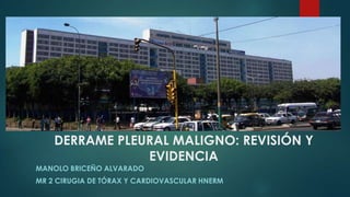 DERRAME PLEURAL MALIGNO: REVISIÓN Y
EVIDENCIA
MANOLO BRICEÑO ALVARADO
MR 2 CIRUGIA DE TÓRAX Y CARDIOVASCULAR HNERM

 