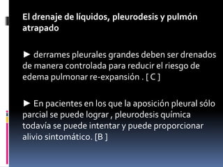 El drenaje de líquidos, pleurodesis y pulmón
atrapado
► derrames pleurales grandes deben ser drenados
de manera controlada para reducir el riesgo de
edema pulmonar re-expansión . [ C ]
► En pacientes en los que la aposición pleural sólo
parcial se puede lograr , pleurodesis química
todavía se puede intentar y puede proporcionar
alivio sintomático. [B ]
 