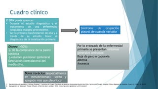 Cuadro clínico
El DPM puede aparecer:
• Durante el estudio diagnóstico y el
tratamiento de una enfermedad
neoplásica maligna preexistente.
• Ser la primera manifestación de ella y a
través de su estudio llevar al
diagnóstico de la localización primaria.
Síndrome de ocupación
pleural de cuantía variable
Disnea (>50%):
↓ de la compliance de la pared
torácica
↓volumen pulmonar ipsilateral
Desviación contralateral del
mediastino.
Dolor torácico (especialmente
en mesoteliomas): sordo y
apagado más que pleurítico.
Por lo avanzado de la enfermedad
primaria se presentan síntomas
generales ominosos:
Baja de peso o caquexia
Astenia
Anorexia
1. Derrame pleural neoplásico. Alfonso Oropesa C. Instituto de Cirugía, Facultad de Medicina Universidad Austral de Chile. Servicio de Cirugía, Hospital Clínico Regional de Valdivia. Cuad. Cir. 2002; 16: 92-99
2. Management of Malignant Pleural Effusion, effective date: october, 2014, clinical practice guideline lu-010 version 1
 