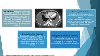 TAC de tórax: Diagnosticar derrames
pleurales previamente no reconocidos.
Información respecto del compromiso
nodal mediastínico, enfermedad de
parénquima pulmonar, metástasis
pleurales, pulmonares y a distancia.
Placas pleurales = asbesto (antecedente
clave en la sospecha de mesotelioma
maligno)
Ultrasonografía de tórax.
Evaluación de lesiones pleurales y
corrobora la existencia de un derrame
pleural.
Guía la toracocentesis diagnóstica
cuando el derrame es pequeño o está
loculado, evitando de esta forma
eventuales complicaciones.
Resonancia nuclear magnética
De utilidad limitada en los DPM, no
tiene ventajas sustanciales sobre la TAC
siendo de mucho mayor costo.
Podría ayudar en la evaluación del
compromiso tumoral de la pared
torácica
Tomografía de emisión de positrones
No existe mucha información, se ha
reportado buen rendimiento en la
evaluación de la extensión de la
enfermedad en el mesotelioma maligno
1. Management of Malignant Pleural Effusion, effective date: october, 2014, clinical practice guideline lu-010 version 1
 