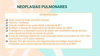 NEOPLASIAS PULMONARES
EPIDEMIOLOGIA
❑ Maior causa de morte nos EUA e Europa
❑ Homens > mulheres
❑ Taxa de incidência em queda desde a década de 80 *
❑ No Brasil, a doença foi responsável por 28.620 mortes em 2020
❑ O tabagismo e a exposição passiva ao tabaco são importantes fatores de risco
para o desenvolvimento de câncer de pulmão
❑ A taxa de sobrevida relativa em cinco anos para câncer de pulmão é de 18% (15%
para homens e 21% para mulheres)
❑ Apenas 16% dos cânceres são diagnosticados em estágio inicial (câncer
localizado), para o qual a taxa de sobrevida de cinco anos é de 56%.
 