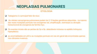 NEOPLASIAS PULMONARES
ETIOLOGIA
❑ Tabagismo é o principal fator de risco
❑ As células cancerígenas pulmonares podem ter 2 10 lesões genéticas adquiridas , na maioria
das vezes mutações pontuais nos oncogenes ras; amplificação ,rearranjos ou ativação
transcricional de oncogenes da família myc;
❑ Os eventos iniciais são as perdas de 3p e 9p, detectáveis inclusive no epitélio brônquico
hiperplásico;
❑ as anormalidades em p53 e as mutações pontuais em ras em geral são encontradas apenas
nos cânceres invasivos.
 