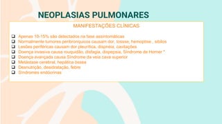 NEOPLASIAS PULMONARES
MANIFESTAÇÕES CLÍNICAS
❑ Apenas 10-15% são detectados na fase assintomáticas
❑ Normalmente tumores peribronquicos causam dor, tossse, hemoptise , sibilos
❑ Lesões periféricas causam dor pleurítica, dispnéia, cavitações
❑ Doença invasiva causa rouquidão, disfagia, dispepsia, Síndrome de Horner *
❑ Doença avançada causa Síndrome da veia cava superior
❑ Metástase cerebral, hepática óssea
❑ Desnutrição, desidratação, febre
❑ Síndromes endócrinas
 