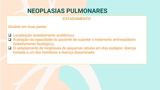 NEOPLASIAS PULMONARES
ESTADIAMENTO
Dividido em duas partes:
❑ Localização (estadiamento anatômico)
❑ Avaliação da capacidade do paciente de suportar o tratamento antineoplásico
(estadiamento fisiológico).
❑ O estadiamento de neoplasias de pequenas células em dois estágios: doença
limitada a um dos hemitórax e doença disseminada
 