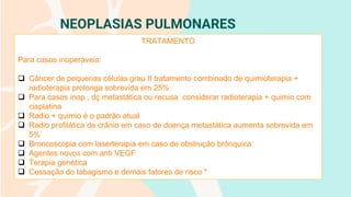 NEOPLASIAS PULMONARES
TRATAMENTO
Para casos inoperáveis:
❑ Câncer de pequenas células grau II tratamento combinado de quimioterapia +
radioterapia prolonga sobrevida em 25%
❑ Para casos inop , dç metastática ou recusa considerar radioterapia + quimio com
cisplatina
❑ Radio + quimio é o padrão atual
❑ Radio profilática de crânio em caso de doença metastática aumenta sobrevida em
5%
❑ Broncoscopia com laserterapia em caso de obstrução brônquica
❑ Agentes novos com anti VEGF
❑ Terapia genética
❑ Cessação do tabagismo e demais fatores de risco *
 