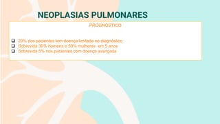 NEOPLASIAS PULMONARES
PROGNÓSTICO
❑ 20% dos pacientes tem doença limitada no diagnóstico
❑ Sobrevida 30% homens e 50% mulheres em 5 anos
❑ Sobrevida 5% nos pacientes com doença avançada
 