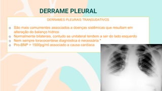 DERRAME PLEURAL
DERRAMES PLEURAIS TRANSUDATIVOS
o São mais comumentes associados a doenças sistêmicas que resultam em
alteração do balanço hídrico
o Normalmente bilaterais, contudo se unilateral tendem a ser do lado esquerdo
o Nem sempre toracocentese diagnóstica é necessária *
o Pro-BNP > 1500pg/ml associado a causa cardíaca
 