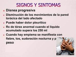    Disnea progresiva
   Disminución de los movimientos de la pared
    torácica del lado afectado
   Puede haber dolor pleurítico
   Rx de tórax anormal cuando el liquido
    acumulado supera los 250 ml
   Cuando hay empiema se manifiesta con
    fiebre, tos, sudoración nocturna y perdida de
    peso
 