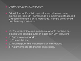  DRENAJE PLEURAL CON SONDA 
 Existe información sólida que relaciona el retraso en el 
drenaje de todo DPN complicado o empiema (categorías 3 
y 4) con incremento en la morbilidad, tiempo de estancia 
hospitalaria y mortalidad. 
 Los factores clínicos que pueden reforzar la decisión de 
colocar una sonda pleural en casos con DPN incluyen: 
 a) Síntomas prolongados 
 b) Comorbilidades 
 c) Poca respuesta al tratamiento antimicrobiano 
 d) Aislamiento de organismos anaerobios. 
 