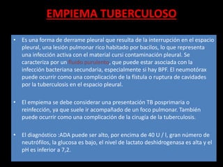 EMPIEMA TUBERCULOSO
• Es una forma de derrame pleural que resulta de la interrupción en el espacio
pleural, una lesión pulmonar rico habitado por bacilos, lo que representa
una infección activa con el material cursi contaminación pleural. Se
caracteriza por un fluido purulento, que puede estar asociada con la
infección bacteriana secundaria, especialmente si hay BPF. El neumotórax
puede ocurrir como una complicación de la fístula o ruptura de cavidades
por la tuberculosis en el espacio pleural.
• El empiema se debe considerar una presentación TB posprimaria o
reinfección, ya que suele ir acompañado de un foco pulmonar. También
puede ocurrir como una complicación de la cirugía de la tuberculosis.
• El diagnóstico :ADA puede ser alto, por encima de 40 U / l, gran número de
neutrófilos, la glucosa es bajo, el nivel de lactato deshidrogenasa es alta y el
pH es inferior a 7,2.
 