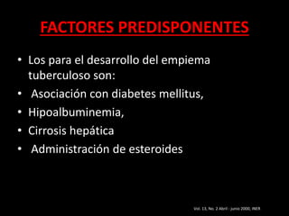 FACTORES PREDISPONENTES
• Los para el desarrollo del empiema
tuberculoso son:
• Asociación con diabetes mellitus,
• Hipoalbuminemia,
• Cirrosis hepática
• Administración de esteroides
Vol. 13, No. 2 Abril - junio 2000, INER
 
