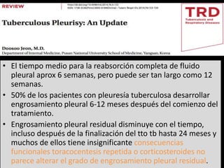 • El tiempo medio para la reabsorción completa de fluido
pleural aprox 6 semanas, pero puede ser tan largo como 12
semanas.
• 50% de los pacientes con pleuresía tuberculosa desarrollar
engrosamiento pleural 6-12 meses después del comienzo del
tratamiento.
• Engrosamiento pleural residual disminuye con el tiempo,
incluso después de la finalización del tto tb hasta 24 meses y
muchos de ellos tiene insignificante consecuencias
funcionales toracocentesis repetida o corticosteroides no
parece alterar el grado de engrosamiento pleural residual.
 