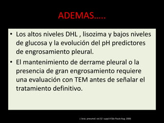 ADEMAS…..
• Los altos niveles DHL , lisozima y bajos niveles
de glucosa y la evolución del pH predictores
de engrosamiento pleural.
• El mantenimiento de derrame pleural o la
presencia de gran engrosamiento requiere
una evaluación con TEM antes de señalar el
tratamiento definitivo.
J. bras. pneumol. vol.32 suppl.4 São Paulo Aug. 2006
 