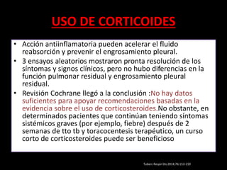 USO DE CORTICOIDES
• Acción antiinflamatoria pueden acelerar el fluido
reabsorción y prevenir el engrosamiento pleural.
• 3 ensayos aleatorios mostraron pronta resolución de los
síntomas y signos clínicos, pero no hubo diferencias en la
función pulmonar residual y engrosamiento pleural
residual.
• Revisión Cochrane llegó a la conclusión :No hay datos
suficientes para apoyar recomendaciones basadas en la
evidencia sobre el uso de corticosteroides.No obstante, en
determinados pacientes que continúan teniendo síntomas
sistémicos graves (por ejemplo, fiebre) después de 2
semanas de tto tb y toracocentesis terapéutico, un curso
corto de corticosteroides puede ser beneficioso
Tuberc Respir Dis 2014;76:153-159
 