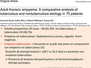 • Estudio prospectivo; 65 casos --46 (61,3%) no tuberculosa, y
tuberculosis 29 (38,7%)
• Empiema no tuberculosas: Staphylococcus aureus, seguido Gram-
negativos.
• Empiema tuberculoso: + frecuente en la pob más joven en comparación
con empiema no tuberculosas (32
Duración de drenaje torácico > (48,7 vs 23,2 días) en pacientes con
empiema tuberculoso.
 Presencia de lesiones del parénquima y la fístula broncopleural :
drenaje quirúrgico.
 