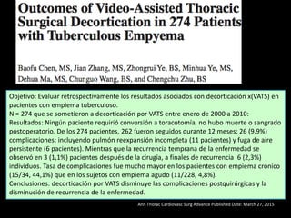 Ann Thorac Cardiovasc Surg Advance Published Date: March 27, 2015
Objetivo: Evaluar retrospectivamente los resultados asociados con decorticación x(VATS) en
pacientes con empiema tuberculoso.
N = 274 que se sometieron a decorticación por VATS entre enero de 2000 a 2010:
Resultados: Ningún paciente requirió conversión a toracotomía, no hubo muerte o sangrado
postoperatorio. De los 274 pacientes, 262 fueron seguidos durante 12 meses; 26 (9,9%)
complicaciones: incluyendo pulmón reexpansión incompleta (11 pacientes) y fuga de aire
persistente (6 pacientes). Mientras que la recurrencia temprana de la enfermedad se
observó en 3 (1,1%) pacientes después de la cirugía, a finales de recurrencia 6 (2,3%)
individuos. Tasa de complicaciones fue mucho mayor en los pacientes con empiema crónico
(15/34, 44,1%) que en los sujetos con empiema agudo (11/228, 4,8%).
Conclusiones: decorticación por VATS disminuye las complicaciones postquirúrgicas y la
disminución de recurrencia de la enfermedad.
 
