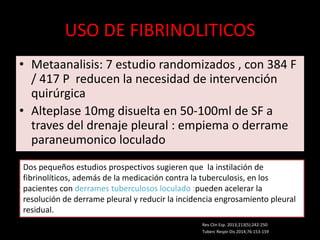 USO DE FIBRINOLITICOS
• Metaanalisis: 7 estudio randomizados , con 384 F
/ 417 P reducen la necesidad de intervención
quirúrgica
• Alteplase 10mg disuelta en 50-100ml de SF a
traves del drenaje pleural : empiema o derrame
paraneumonico loculado
Dos pequeños estudios prospectivos sugieren que la instilación de
fibrinolíticos, además de la medicación contra la tuberculosis, en los
pacientes con derrames tuberculosos loculado :pueden acelerar la
resolución de derrame pleural y reducir la incidencia engrosamiento pleural
residual.
Tuberc Respir Dis 2014;76:153-159
Rev Clin Esp. 2013;213(5):242-250
 