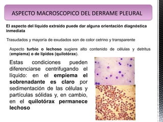 ASPECTO MACROSCOPICO DEL DERRAME PLEURAL
El aspecto del líquido extraído puede dar alguna orientación diagnóstica
inmediata
Trasudados y mayoría de exudados son de color cetrino y transparente
Aspecto turbio o lechoso sugiere alto contenido de células y detritus
(empiema) o de lípidos (quilotórax).
Estas condiciones pueden
diferenciarse centrifugando el
líquido: en el empiema el
sobrenadante es claro por
sedimentación de las células y
partículas sólidas y, en cambio,
en el quilotórax permanece
lechoso
 