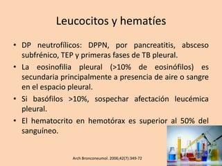 Leucocitos y hematíes
• DP neutrofílicos: DPPN, por pancreatitis, absceso
subfrénico, TEP y primeras fases de TB pleural.
• La eosinofilia pleural (>10% de eosinófilos) es
secundaria principalmente a presencia de aire o sangre
en el espacio pleural.
• Si basófilos >10%, sospechar afectación leucémica
pleural.
• El hematocrito en hemotórax es superior al 50% del
sanguíneo.
Arch Bronconeumol. 2006;42(7):349-72
 