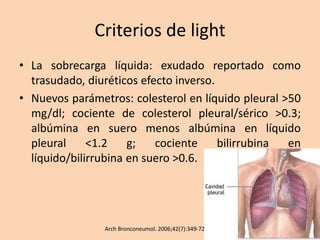 Criterios de light
• La sobrecarga líquida: exudado reportado como
trasudado, diuréticos efecto inverso.
• Nuevos parámetros: colesterol en líquido pleural >50
mg/dl; cociente de colesterol pleural/sérico >0.3;
albúmina en suero menos albúmina en líquido
pleural <1.2 g; cociente bilirrubina en
líquido/bilirrubina en suero >0.6.
Arch Bronconeumol. 2006;42(7):349-72
 