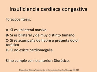Insuficiencia cardíaca congestiva
Toracocentesis:
A- Si es unilateral masivo
B- Si es bilateral y de muy distinto tamaño
C- Si se acompaña de fiebre o presenta dolor
torácico
D- Si no existe cardiomegalia.
Si no cumple con lo anterior: Diurético.
Diagnóstico Clínico y Tratamiento, enfermedades pleurales, 50ed, pp 306-310
 