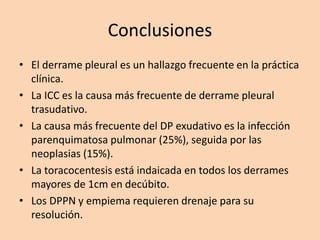 Conclusiones
• El derrame pleural es un hallazgo frecuente en la práctica
clínica.
• La ICC es la causa más frecuente de derrame pleural
trasudativo.
• La causa más frecuente del DP exudativo es la infección
parenquimatosa pulmonar (25%), seguida por las
neoplasias (15%).
• La toracocentesis está indaicada en todos los derrames
mayores de 1cm en decúbito.
• Los DPPN y empiema requieren drenaje para su
resolución.
 