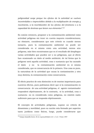 peligrosidad surge porque los efectos de la actividad se vuelven
incontrolables o imprevisibles debido a la multiplicación de energía y
movimiento, a la incertidumbre de los efectos del fenómeno o a la
capacidad de destrozo que tienen sus elementos”.59


Es común entonces, proponer a la contaminación ambiental como
actividad peligrosa sin tener en cuenta mayores consideraciones;
no obstante, consideramos que este criterio es cuando menos
inexacto,          pues      la    contaminación            ambiental         no    puede   ser
considerada en sí misma como una actividad, menos aún
peligrosa, más bien encontramos que es el resultado del despliegue
varias actividades que pueden ser o no peligrosas, que al efecto
han ocasionado un daño al medio ambiente; de tal forma que lo
peligroso será aquella actividad, cosa o sustancia que ha causado
el daño             y no          la contaminación ambiental en sí misma
considerada, que es consecuencia de lo primero. Una cosa es pues,
la naturaleza de la actividad que causa la contaminación y otra
muy distinta, la contaminación como consecuencia.


El efecto practico de esta distinción es de enorme importancia para
nuestros efectos, pues podríamos decir que si la contaminación es
consecuencia de una actividad peligrosa, el agente contaminador
responderá objetivamente, de lo contrario, -si la actividad, cosa o
sustancia- no es considerada como peligrosa, no existirá razón
suficiente para que se responda objetivamente.


El concepto de actividades peligrosas, supone un criterio de
dinamismo y movilidad, pues su noción esta formado por aspectos
tanto jurídicos como físicos, luego, puede considerarse que

59
     Tamayo Jaramillo Javier. De la responsabilidad civil. t..I vol. 2 Temis 1995




                                                  115
 