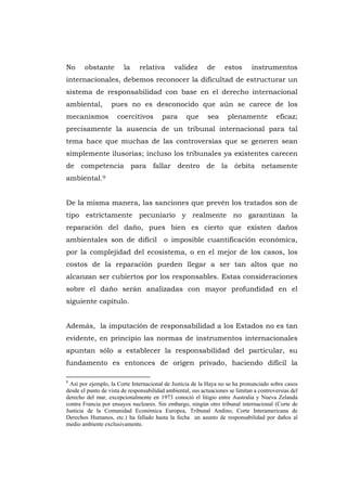 No      obstante        la     relativa       validez       de      estos       instrumentos
internacionales, debemos reconocer la dificultad de estructurar un
sistema de responsabilidad con base en el derecho internacional
ambiental,         pues no es desconocido que aún se carece de los
mecanismos            coercitivos        para        que     sea     plenamente           eficaz;
precisamente la ausencia de un tribunal internacional para tal
tema hace que muchas de las controversias que se generen sean
simplemente ilusorias; incluso los tribunales ya existentes carecen
de competencia para fallar dentro de la órbita netamente
ambiental.9


De la misma manera, las sanciones que prevén los tratados son de
tipo estrictamente pecuniario y realmente no garantizan la
reparación del daño, pues bien es cierto que existen daños
ambientales son de difícil                o imposible cuantificación económica,
por la complejidad del ecosistema, o en el mejor de los casos, los
costos de la reparación pueden llegar a ser tan altos que no
alcanzan ser cubiertos por los responsables. Estas consideraciones
sobre el daño serán analizadas con mayor profundidad en el
siguiente capitulo.


Además, la imputación de responsabilidad a los Estados no es tan
evidente, en principio las normas de instrumentos internacionales
apuntan sólo a establecer la responsabilidad del particular, su
fundamento es entonces de origen privado, haciendo difícil la

9
 Así por ejemplo, la Corte Internacional de Justicia de la Haya no se ha pronunciado sobre casos
desde el punto de vista de responsabilidad ambiental, sus actuaciones se limitan a controversias del
derecho del mar, excepcionalmente en 1973 conoció el litigio entre Australia y Nueva Zelanda
contra Francia por ensayos nucleares. Sin embargo, ningún otro tribunal internacional (Corte de
Justicia de la Comunidad Económica Europea, Tribunal Andino, Corte Interamericana de
Derechos Humanos, etc.) ha fallado hasta la fecha un asunto de responsabilidad por daños al
medio ambiente exclusivamente.




                                                29
 