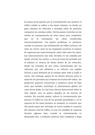 La mayor preocupación por la contaminación que produce el
tráfico rodado se refiere a las zonas urbanas, en donde un
gran volumen de vehículos y elevadas cifras de peatones
comparten las mismas calles. Ciertos países controlan ya los
niveles de contaminación de estas zonas para comprobar
que    no     se      sobrepasan    las        cifras   establecidas
internacionalmente. Los peores problemas se producen
cuando se presenta una combinación de tráfico intenso y de
calor sin viento; pues en los hospitales aumenta el número
de urgencias por asma bronquial, sobre todo entre los niños.
Las concentraciones son más elevadas en las calzadas por
donde circulan los coches, o cerca de éstas (es probable que
el máximo se alcance de hecho dentro de los vehículos,
donde las entradas de aire están contaminadas por los
vehículos que van adelante) y se reducen con rapidez
incluso a poca distancia de la calzada sobre todo si sopla el
viento. Sin embargo, aparte de los efectos directos sobre la
salud de las personas que respiran los humos del tráfico, los
productos químicos interactúan y producen ozono de bajo
nivel, que también contribuye al calentamiento global, así
como lluvia ácida, la cual tiene efectos destructores sobre la
vida vegetal, aun en países alejados de las fuentes de
emisión. En muchos países, reducir la contaminación que
provoca el tráfico es una de las grandes prioridades y, en la
mayoría de los casos (aunque no siempre), se reconoce que
ello puede pasar por restringir en cierta medida el aumento
del volumen total de tráfico, ya sea con medidas de urgencia
durante     algunos    días,    cuando    la     contaminación   es
demasiado alta, o mediante políticas más completas a largo




                               55
 