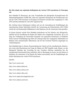 Der Rat nimmt am regionalen Kolloquium des vierten UNO-Ausschusses in Nicaragua
teil
Herr Khaddad El Moussaoui, der erste Vizepräsident des Königlichen Konsultativrates für
Saharaangelegenheiten (CORCAS), nahm am regionalen Kolloquium des Pazifikozeans teil,
das der vierte UNO-Ausschuss in Nicaragua im Zeitraum zwischen dem vergangenen 31. Mai
2016 und dem laufenden 02. Juni 2016 organisiert hat.
Die Arbeiten dieses Kolloquiums drehten sich um die Anwendung der Empfehlungen des
internationalen dritten Jahrzehntes betreffs der Ausmerzung des Kolonialismus (2011-2020)
mittels der sich bedienenden Maßnahmen in den Regionen, die die Autonomie nicht genießen.
In diesem Kontext machte Herr Khaddad aufmerksam auf die Initiative des Königreichs,
nämlich auf die Gewährung der Region der Sahara eine weitgehende Autonomie, die es im
Zuge der Vollendung der territorialen Integrität vom spanischen Kolonisator in friedlicher
Weise und auf Verhandlungswege Mitte der siebziger Jahre des vergangenen Jahrhunderts im
Rahmen eines internationalen Abkommens, das bei den Vereinten Nationen eingetragen ist,
zurückerlangt hat.
Herr Khaddad legte in diesem Zusammenhang den Akzent auf die marokkanische Initiative,
die in den zehn Resolutionen der Frage der Sahara seit 2007 begrüßt wurde, Datum, wo das
Königreich Marokko den Vorschlag bei den Vereinten Nationen unterbreitet hat, die
internationale Gemeinschaft dazu aufrufend, Alles in Bewegung zu setzen, um sich darum zu
bemühen, die Autonomie in der Region der Sahara anzuwenden, laut der Empfehlungen des
dritten Jahrzehntes des vierten UNO-Ausschusses.
Quellen:
http://www.corcas.com
http://www.sahara-online.net
http://www.sahara-culture.com
http://www.sahara-villes.com
http://www.sahara-developpement.com
http://www.sahara-social.com
 