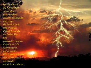 Und so fuhren die Farben fort zu prahlen, jede von ihrer eigenen Erhabenheit überzeugt. Ihr Streit wurde immer lauter. Plötzlich war da ein heller Blitz und grollender Donner. Regen prasselte schonungslos auf sie nieder. Die Farben drückten sich voller Furcht aneinander, um sich zu schützen. 