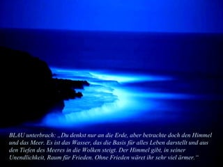 BLAU unterbrach: „Du denkst nur an die Erde, aber betrachte doch den Himmel und das Meer. Es ist das Wasser, das die Basis für alles Leben darstellt und aus den Tiefen des Meeres in die Wolken steigt. Der Himmel gibt, in seiner Unendlichkeit, Raum für Frieden. Ohne Frieden wäret ihr sehr viel ärmer.“ 