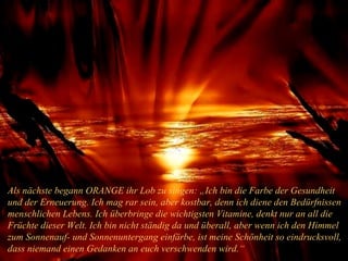 Als nächste begann ORANGE ihr Lob zu singen: „Ich bin die Farbe der Gesundheit und der Erneuerung. Ich mag rar sein, aber kostbar, denn ich diene den Bedürfnissen menschlichen Lebens. Ich überbringe die wichtigsten Vitamine, denkt nur an all die Früchte dieser Welt. Ich bin nicht ständig da und überall, aber wenn ich den Himmel zum Sonnenauf- und Sonnenuntergang einfärbe, ist meine Schönheit so eindrucksvoll, dass niemand einen Gedanken an euch verschwenden wird.“ 