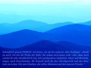 Schließlich sprach INDIGO, viel leiser, als all die anderen, aber bestimmt: „Denkt an mich. Ich bin die Farbe der Stille. Ihr nehmt mich kaum wahr, aber ohne mich würdet ihr alle oberflächlich sein. Ich repräsentiere Gedanken, Ideen und Betracht-ungen, auch Zwischentöne. Ihr braucht mich für das Gleichgewicht und den Kon-trast im Leben. Für den Glauben, die stillen Momente und den inneren Frieden.“ 