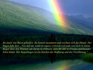 Sie taten, wie ihnen geheißen. Sie kamen zusammen und reichten sich die Hände. Der Regen fuhr fort: „Von nun an, wenn es regnet, erstreckt sich jede von euch in einem Bogen über den Himmel, um daran zu erinnern, dass ihr alle in Frieden miteinander leben könnt. Der Regenbogen ist ein Zeichen der Hoffnung und der Versöhnung.“ 