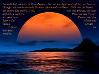 Freundschaft ist wie ein Regenbogen - Rot wie ein Apfel und süß bis ins Innerste. Orange, wie eine brennende Flamme, die niemals verlöscht.  Gelb, wie die Sonne, die deinen Tag erhellt. Grün,  wie eine Pflanze, die nicht aufhört zu wachsen.  Blau, wie das Wasser, das so rein ist.  Purpur, wie eine Blume, die  erblüht und Indigo,  wie die  Träume,  die dein Herz  erfüllen. 