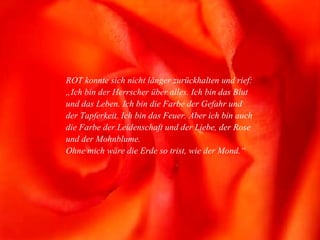 ROT konnte sich nicht länger zurückhalten und rief: „Ich bin der Herrscher über alles. Ich bin das Blut und das Leben. Ich bin die Farbe der Gefahr und der Tapferkeit. Ich bin das Feuer. Aber ich bin auch die Farbe der Leidenschaft und der Liebe, der Rose und der Mohnblume. Ohne mich wäre die Erde so trist, wie der Mond.“ 