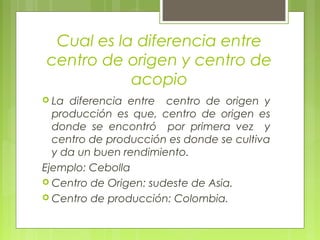 Cual es la diferencia entre
centro de origen y centro de
acopio
 La diferencia entre centro de origen y
producción es que, centro de origen es
donde se encontró por primera vez y
centro de producción es donde se cultiva
y da un buen rendimiento.
Ejemplo: Cebolla
 Centro de Origen: sudeste de Asia.
 Centro de producción: Colombia.
 
