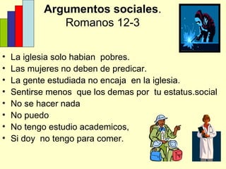 Argumentos sociales . Romanos 12-3 La iglesia solo habian  pobres. Las mujeres no deben de predicar. La gente estudiada no encaja  en la iglesia. Sentirse menos  que los demas por  tu estatus.social No se hacer nada No puedo No tengo estudio academicos, Si doy  no tengo para comer. 